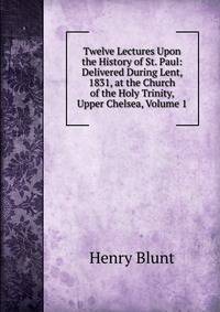 Twelve Lectures Upon the History of St. Paul: Delivered During Lent, 1831, at the Church of the Holy Trinity, Upper Chelsea, Volume 1