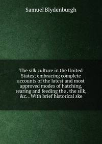 The silk culture in the United States; embracing complete accounts of the latest and most approved modes of hatching, rearing and feeding the . the silk, &amp;c. . With brief historical ske