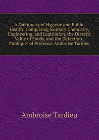 A Dictionary of Hygi?ne and Public Health: Comprising Sanitary Chemistry, Engineering, and Legislation, the Dietetic Value of Foods, and the Detection . Publique" of Professor Ambroise Tardieu