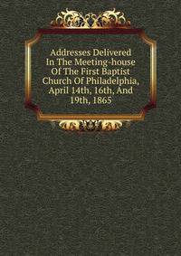 Addresses Delivered In The Meeting-house Of The First Baptist Church Of Philadelphia, April 14th, 16th, And 19th, 1865