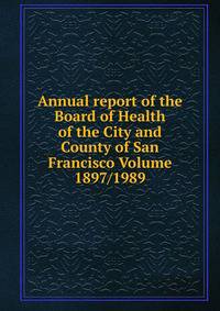 Annual report of the Board of Health of the City and County of San Francisco Volume 1897/1989