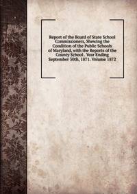 Report of the Board of State School Commissioners, Shewing the Condition of the Public Schools of Maryland, with the Reports of the County School . Year Ending September 30th, 1871. Volume 1872
