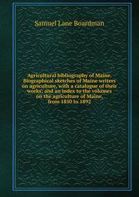 Agricultural bibliography of Maine. Biographical sketches of Maine writers on agriculture, with a catalogue of their works; and an index to the volumes on the agriculture of Maine, from 1850 to 1892