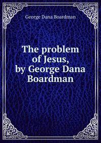 The problem of Jesus, by George Dana Boardman