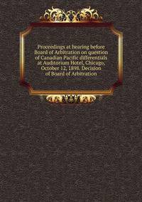 Proceedings at hearing before Board of Arbitration on question of Canadian Pacific differentials at Auditorium Hotel, Chicago, October 12, 1898. Decision of Board of Arbitration