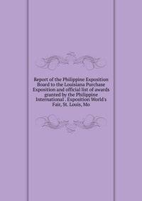 Report of the Philippine Exposition Board to the Louisiana Purchase Exposition and official list of awards granted by the Philippine International . Exposition World's Fair, St. Louis, Mo