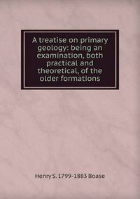 A treatise on primary geology: being an examination, both practical and theoretical, of the older formations