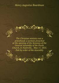The Christian ministry not a priesthood; a sermon preached at the opening of the Sessions of the General Assembly of the Presb. Church, in Nashville, . May 17, 1855. Pub by order of the Assembly