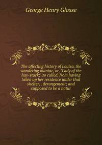 The affecting history of Louisa, the wandering maniac, or, "Lady of the hay-stack;" so called, from having taken up her residence under that shelter, . derangement; and supposed to be a natur
