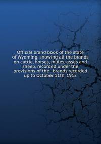 Official brand book of the state of Wyoming, showing all the brands on cattle, horses, mules, asses and sheep, recorded under the provisions of the . brands recorded up to October 11th, 1912