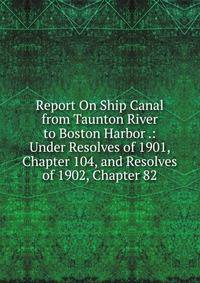 Report On Ship Canal from Taunton River to Boston Harbor .: Under Resolves of 1901, Chapter 104, and Resolves of 1902, Chapter 82