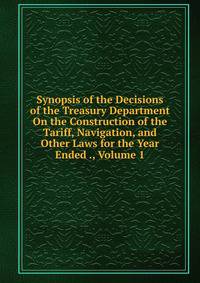 Synopsis of the Decisions of the Treasury Department On the Construction of the Tariff, Navigation, and Other Laws for the Year Ended ., Volume 1