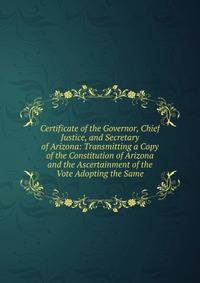 Certificate of the Governor, Chief Justice, and Secretary of Arizona: Transmitting a Copy of the Constitution of Arizona and the Ascertainment of the Vote Adopting the Same