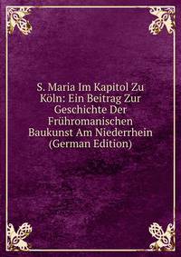 S. Maria Im Kapitol Zu Koln: Ein Beitrag Zur Geschichte Der Fruhromanischen Baukunst Am Niederrhein (German Edition)