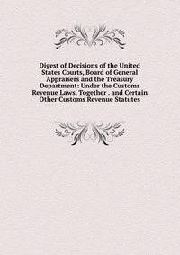 Digest of Decisions of the United States Courts, Board of General Appraisers and the Treasury Department: Under the Customs Revenue Laws, Together . and Certain Other Customs Revenue Statutes