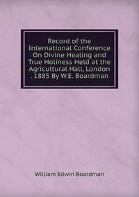 Record of the International Conference On Divine Healing and True Holiness Held at the Agricultural Hall, London . 1885 By W.E. Boardman.