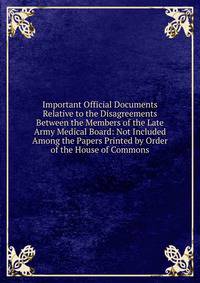 Important Official Documents Relative to the Disagreements Between the Members of the Late Army Medical Board: Not Included Among the Papers Printed by Order of the House of Commons