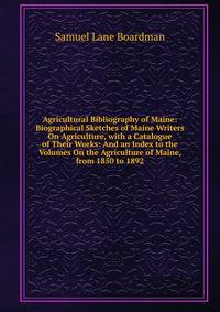 Agricultural Bibliography of Maine: Biographical Sketches of Maine Writers On Agriculture, with a Catalogue of Their Works: And an Index to the Volumes On the Agriculture of Maine, from 1850 to 1892