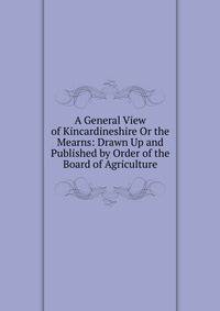 A General View of Kincardineshire Or the Mearns: Drawn Up and Published by Order of the Board of Agriculture