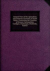 General View of the Agriculture and Domestic Economy of South Wales: Containing the Counties of Brecon, Caermarthen, Cardigan, Glamorgan, Pembroke, Radnor
