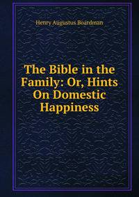 The Bible in the Family: Or, Hints On Domestic Happiness