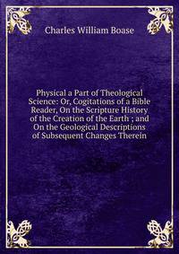 Physical a Part of Theological Science: Or, Cogitations of a Bible Reader, On the Scripture History of the Creation of the Earth ; and On the Geological Descriptions of Subsequent Changes Therein