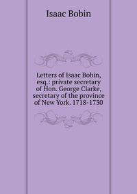 Letters of Isaac Bobin, esq.: private secretary of Hon. George Clarke, secretary of the province of New York. 1718-1730