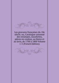 Les gravures francaises du 18e siecle; ou, Catalogue raisonne des estampes, eauxfortes, pieces en couleur, au bistre et au lavis, de 1700 a 1800 Volume 1-5 (French Edition)