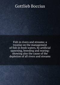 Fish in rivers and streams; a treatise on the management of fish in fresh waters, by artificial spawning, breeding and rearing: showing also the cause of the depletion of all rivers and streams