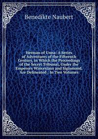 Herman of Unna: A Series of Adventures of the Fifteenth Century, in Which the Proceedings of the Secret Tribunal, Under the Emperors Winceslaus and Sigismond, Are Delineated : In Two Volumes
