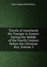 Travels of Anacharsis the Younger in Greece: During the Middle of the Fourth Century Before the Christian ?ra, Volume 5