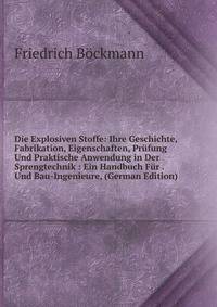 Die Explosiven Stoffe: Ihre Geschichte, Fabrikation, Eigenschaften, Pr?fung Und Praktische Anwendung in Der Sprengtechnik : Ein Handbuch F?r . Und Bau-Ingenieure, (German Edition)