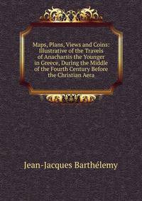 Maps, Plans, Views and Coins: Illustrative of the Travels of Anacharsis the Younger in Greece, During the Middle of the Fourth Century Before the Christian Aera