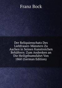 Der Reliquienschatz Des Liebfrauen-Munsters Zu Aachen in Seinen Kunstreichen Behaltern: Zum Andenken an Die Heiligthumsfahrt Von 1860 (German Edition)
