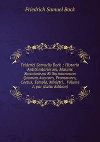 Friderici Samuelis Bock .: Historia Antitrinitariorum, Maxime Socinianismi Et Socinianorum Quorum Auctores, Promotores, Coetus, Templa, Ministri, . Volume 1, par (Latin Edition)