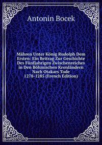 Mahren Unter Konig Rudolph Dem Ersten: Ein Beitrag Zur Geschichte Des Funfjahrigen Zwischenreiches in Den Bohmischen Kronlandern Nach Otakars Tode 1278-1285 (French Edition)