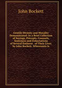 Gentile Divinity and Morality Demonstrated: In a Brief Collection of Sayings, Precepts, Counsels, Sentences and Exhortations of Several Eminent . of Their Lives. by John Bockett. Whereunto Is