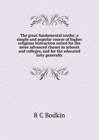 The great fundamental truths: a simple and popular course of higher religious instruction suited for the more advanced classes in schools and colleges, and for the educated laity generally