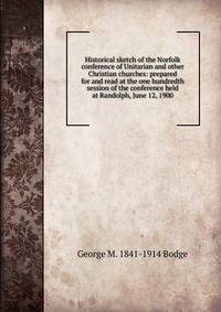 Historical sketch of the Norfolk conference of Unitarian and other Christian churches: prepared for and read at the one hundredth session of the conference held at Randolph, June 12, 1900