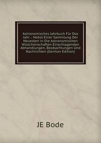 Astronomisches Jahrbuch Fur Das Jahr .: Nebst Einer Sammlung Der Neuesten in Die Astronomischen Wisschenschaften Einschlagenden Abhandlungen, Beobachtungen Und Nachrichten (German Edition)