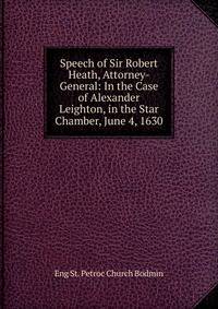 Speech of Sir Robert Heath, Attorney-General: In the Case of Alexander Leighton, in the Star Chamber, June 4, 1630