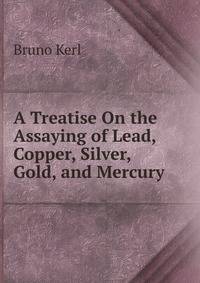 A Treatise On the Assaying of Lead, Copper, Silver, Gold, and Mercury