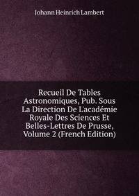 Recueil De Tables Astronomiques, Pub. Sous La Direction De L'acad?mie Royale Des Sciences Et Belles-Lettres De Prusse, Volume 2 (French Edition)