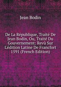 De La R?publique, Trait? De Jean Bodin, Ou, Trait? Du Gouvernement: Rev? Sur L'?dition Latine De Francfort 1591 (French Edition)