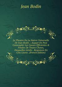 Le Theatre De La Natvre Vniverselle De Iean Bodin .: Auquel On Peut Contempler Les Causes Efficientes &amp; Finales De Toutes Choses, Desquelles L?rdre . Responces En Cinc Liures . (French Edition)