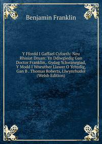 Y Ffordd I Gaffael Cyfoeth: Neu Rhisiat Druan: Yn Ddiwgiedig Gan Doctor Franklin,. Gydag Ychwanegiad, Y Modd I Wneuther Llawer O Ychydig, Gan B . Thomas Roberts, Llwynrhudol (Welsh Edition)
