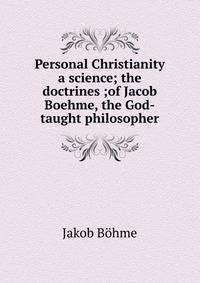 Personal Christianity a science; the doctrines ;of Jacob Boehme, the God-taught philosopher
