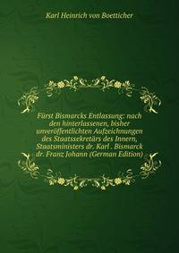 Furst Bismarcks Entlassung: nach den hinterlassenen, bisher unveroffentlichten Aufzeichnungen des Staatssekretars des Innern, Staatsministers dr. Karl . Bismarck dr. Franz Johann (German Edition)