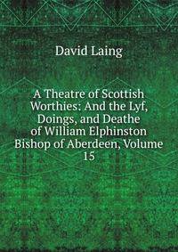 A Theatre of Scottish Worthies: And the Lyf, Doings, and Deathe of William Elphinston Bishop of Aberdeen, Volume 15