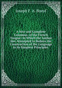 A New and Complete Grammar, of the French Tongue: In Which the Author Has Attempted to Reduce the Construction of the Language to Its Simplest Principles .